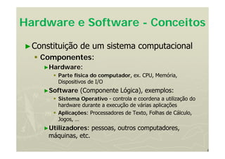 2
Hardware e Software - Conceitos
►Constituição de um sistema computacional
 Componentes:
►Hardware:
 Parte física do computador, ex. CPU, Memória,
Dispositivos de I/O
►Software (Componente Lógica), exemplos:
 Sistema Operativo - controla e coordena a utilização do
hardware durante a execução de várias aplicações
 Aplicações: Processadores de Texto, Folhas de Cálculo,
Jogos, …
►Utilizadores: pessoas, outros computadores,
máquinas, etc.
 