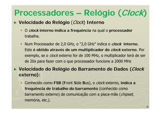 20
Processadores – Relógio (Clock)
► Velocidade do Relógio (Clock) Interno
 O clock interno indica a frequência na qual o processador
trabalha.
 Num Processador de 2,0 GHz, o "2,0 GHz" indica o clock interno.
Este é obtido através de um multiplicador do clock externo. Por
exemplo, se o clock externo for de 100 MHz, o multiplicador terá de ser
de 20x para fazer com o que processador funcione a 2000 MHz
► Velocidade do Relógio do Barramento de Dados (Clock
externo):
 Conhecido como FSB (Front Side Bus), o clock externo, indica a
frequência de trabalho do barramento (conhecido como
barramento externo) de comunicação com a placa-mãe (chipset,
memória, etc.).
 