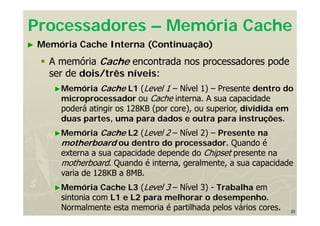 22
► Memória Cache Interna (Continuação)
 A memória Cache encontrada nos processadores pode
ser de dois/três níveis:
►Memória Cache L1 (Level 1 – Nível 1) – Presente dentro do
microprocessador ou Cache interna. A sua capacidade
poderá atingir os 128KB (por core), ou superior, dividida em
duas partes, uma para dados e outra para instruções.
►Memória Cache L2 (Level 2 – Nível 2) – Presente na
motherboard ou dentro do processador. Quando é
externa a sua capacidade depende do Chipset presente na
motherboard. Quando é interna, geralmente, a sua capacidade
varia de 128KB a 8MB.
►Memória Cache L3 (Level 3 – Nível 3) - Trabalha em
sintonia com L1 e L2 para melhorar o desempenho.
Normalmente esta memoria é partilhada pelos vários cores.
Processadores – Memória Cache
 