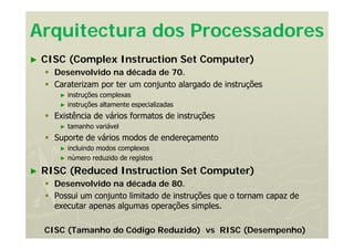 Arquitectura dos Processadores
► CISC (Complex Instruction Set Computer)
 Desenvolvido na década de 70.
 Caraterizam por ter um conjunto alargado de instruções
► instruções complexas
► instruções altamente especializadas
 Existência de vários formatos de instruções
► tamanho variável
 Suporte de vários modos de endereçamento
► incluindo modos complexos
► número reduzido de registos
► RISC (Reduced Instruction Set Computer)
 Desenvolvido na década de 80.
 Possui um conjunto limitado de instruções que o tornam capaz de
executar apenas algumas operações simples.
CISC (Tamanho do Código Reduzido) vs RISC (Desempenho)
 
