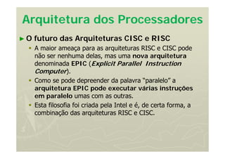 Arquitetura dos Processadores
► O futuro das Arquiteturas CISC e RISC
 A maior ameaça para as arquiteturas RISC e CISC pode
não ser nenhuma delas, mas uma nova arquitetura
denominada EPIC (Explicit Parallel Instruction
Computer).
 Como se pode depreender da palavra “paralelo” a
arquitetura EPIC pode executar várias instruções
em paralelo umas com as outras.
 Esta filosofia foi criada pela Intel e é, de certa forma, a
combinação das arquiteturas RISC e CISC.
 