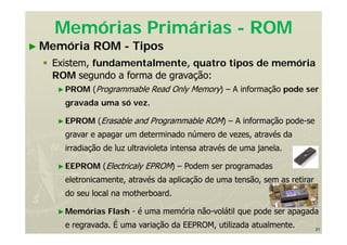 31
Memórias Primárias - ROM
► Memória ROM - Tipos
 Existem, fundamentalmente, quatro tipos de memória
ROM segundo a forma de gravação:
►PROM (Programmable Read Only Memory) – A informação pode ser
gravada uma só vez.
►EPROM (Erasable and Programmable ROM) – A informação pode-se
gravar e apagar um determinado número de vezes, através da
irradiação de luz ultravioleta intensa através de uma janela.
►EEPROM (Electricaly EPROM) – Podem ser programadas
eletronicamente, através da aplicação de uma tensão, sem as retirar
do seu local na motherboard.
►Memórias Flash - é uma memória não-volátil que pode ser apagada
e regravada. É uma variação da EEPROM, utilizada atualmente.
 