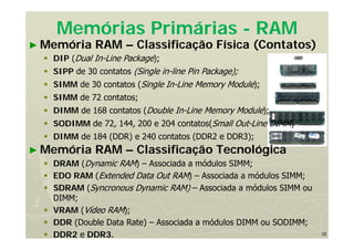 32
Memórias Primárias - RAM
► Memória RAM – Classificação Física (Contatos)
 DIP (Dual In-Line Package);
 SIPP de 30 contatos (Single in-line Pin Package);
 SIMM de 30 contatos (Single In-Line Memory Module);
 SIMM de 72 contatos;
 DIMM de 168 contatos (Double In-Line Memory Module);
 SODIMM de 72, 144, 200 e 204 contatos(Small Out-Line DIMM)
 DIMM de 184 (DDR) e 240 contatos (DDR2 e DDR3);
► Memória RAM – Classificação Tecnológica
 DRAM (Dynamic RAM) – Associada a módulos SIMM;
 EDO RAM (Extended Data Out RAM) – Associada a módulos SIMM;
 SDRAM (Syncronous Dynamic RAM) – Associada a módulos SIMM ou
DIMM;
 VRAM (Vídeo RAM);
 DDR (Double Data Rate) – Associada a módulos DIMM ou SODIMM;
 DDR2 e DDR3.
 