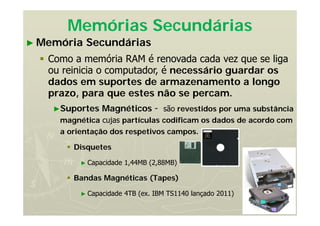 35
Memórias Secundárias
► Memória Secundárias
 Como a memória RAM é renovada cada vez que se liga
ou reinicia o computador, é necessário guardar os
dados em suportes de armazenamento a longo
prazo, para que estes não se percam.
►Suportes Magnéticos - são revestidos por uma substância
magnética cujas partículas codificam os dados de acordo com
a orientação dos respetivos campos.
 Disquetes
► Capacidade 1,44MB (2,88MB)
 Bandas Magnéticas (Tapes)
► Capacidade 4TB (ex. IBM TS1140 lançado 2011)
 