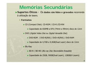 38
Memórias Secundárias
►Suportes Óticos - Os dados são lidos e gravados recorrendo
à utilização de lasers.
 Formatos
► CD (Compact Disk): CD-ROM / CD-R /CD-RW
► Capacidade de 650MB a 870 (74min a 99min) disco de 12cm
► DVD (Digital Video Disc ou Digital Versatile Disc)
► DVD-ROM / DVD-R(RW) / DVD+R(RW) / DVD-RAM
► Capacidade de 4,7GB a 9,4GB(Dual Layer) disco de 12cm
► Blu-Ray
► BD-R / BD-RE (Blu-ray Disc Recordable Erasable)
► Capacidade de 25GB, 50GB(Dual Layer), 128GB(4 Layers)
 