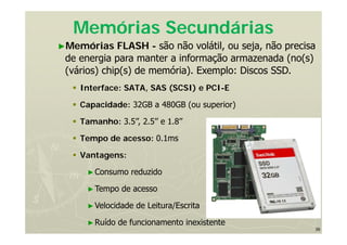 39
Memórias Secundárias
►Memórias FLASH - são não volátil, ou seja, não precisa
de energia para manter a informação armazenada (no(s)
(vários) chip(s) de memória). Exemplo: Discos SSD.
 Interface: SATA, SAS (SCSI) e PCI-E
 Capacidade: 32GB a 480GB (ou superior)
 Tamanho: 3.5’’, 2.5’’ e 1.8’’
 Tempo de acesso: 0.1ms
 Vantagens:
►Consumo reduzido
►Tempo de acesso
►Velocidade de Leitura/Escrita
►Ruído de funcionamento inexistente
 