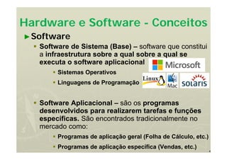 4
Hardware e Software - Conceitos
►Software
 Software de Sistema (Base) – software que constitui
a infraestrutura sobre a qual sobre a qual se
executa o software aplicacional
 Sistemas Operativos
 Linguagens de Programação
 Software Aplicacional – são os programas
desenvolvidos para realizarem tarefas e funções
específicas. São encontrados tradicionalmente no
mercado como:
 Programas de aplicação geral (Folha de Cálculo, etc.)
 Programas de aplicação específica (Vendas, etc.)
 