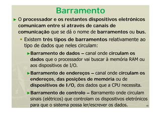 40
Barramento
► O processador e os restantes dispositivos eletrónicos
comunicam entre si através de canais de
comunicação que se dá o nome de barramentos ou bus.
 Existem três tipos de barramentos relativamente ao
tipo de dados que neles circulam:
►Barramento de dados – canal onde circulam os
dados que o processador vai buscar à memória RAM ou
aos dispositivos de I/O.
►Barramento de endereços – canal onde circulam os
endereços, das posições de memória ou de
dispositivos de I/O, dos dados que a CPU necessita.
►Barramento de controlo – Barramento onde circulam
sinais (elétricos) que controlam os dispositivos eletrónicos
para que o sistema possa ler/escrever os dados.
 