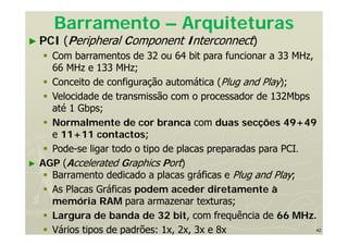 42
Barramento – Arquiteturas
► PCI (Peripheral Component Interconnect)
 Com barramentos de 32 ou 64 bit para funcionar a 33 MHz,
66 MHz e 133 MHz;
 Conceito de configuração automática (Plug and Play);
 Velocidade de transmissão com o processador de 132Mbps
até 1 Gbps;
 Normalmente de cor branca com duas secções 49+49
e 11+11 contactos;
 Pode-se ligar todo o tipo de placas preparadas para PCI.
► AGP (Accelerated Graphics Port)
 Barramento dedicado a placas gráficas e Plug and Play;
 As Placas Gráficas podem aceder diretamente à
memória RAM para armazenar texturas;
 Largura de banda de 32 bit, com frequência de 66 MHz.
 Vários tipos de padrões: 1x, 2x, 3x e 8x
 