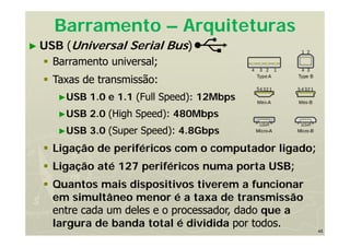 45
Barramento – Arquiteturas
► USB (Universal Serial Bus)
 Barramento universal;
 Taxas de transmissão:
►USB 1.0 e 1.1 (Full Speed): 12Mbps
►USB 2.0 (High Speed): 480Mbps
►USB 3.0 (Super Speed): 4.8Gbps
 Ligação de periféricos com o computador ligado;
 Ligação até 127 periféricos numa porta USB;
 Quantos mais dispositivos tiverem a funcionar
em simultâneo menor é a taxa de transmissão
entre cada um deles e o processador, dado que a
largura de banda total é dividida por todos.
 
