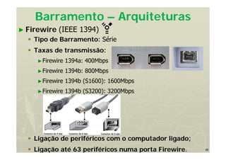 46
Barramento – Arquiteturas
► Firewire (IEEE 1394)
 Tipo de Barramento: Série
 Taxas de transmissão:
►Firewire 1394a: 400Mbps
►Firewire 1394b: 800Mbps
►Firewire 1394b (S1600): 1600Mbps
►Firewire 1394b (S3200): 3200Mbps
 Ligação de periféricos com o computador ligado;
 Ligação até 63 periféricos numa porta Firewire.
 