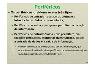 47
Periféricos
► Os periféricos dividem-se em três tipos:
► Periféricos de entrada - que apenas efetuam a
introdução de dados no computador,
► Periféricos de saída - que apenas permitem a receção
de informação;
► Periféricos de entrada/saída - que permitem, em
situações particulares, efetuar as duas funções, ou seja,
a entrada de dados e a saída de informação.
 Existem periféricos de entrada/saída, por ex. multifunções, que
acumulam as funções de vários periféricos, de entrada (scanner), de
saída (impressora) e de entrada/saída (fax).
 