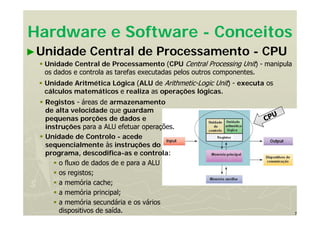 7
Hardware e Software - Conceitos
►Unidade Central de Processamento - CPU
 Unidade Central de Processamento (CPU Central Processing Unit) - manipula
os dados e controla as tarefas executadas pelos outros componentes.
 Unidade Aritmética Lógica (ALU de Arithmetic-Logic Unit) - executa os
cálculos matemáticos e realiza as operações lógicas.
 Registos - áreas de armazenamento
de alta velocidade que guardam
pequenas porções de dados e
instruções para a ALU efetuar operações.
 Unidade de Controlo - acede
sequencialmente às instruções do
programa, descodifica-as e controla:
 o fluxo de dados de e para a ALU
 os registos;
 a memória cache;
 a memória principal;
 a memória secundária e os vários
dispositivos de saída.
 