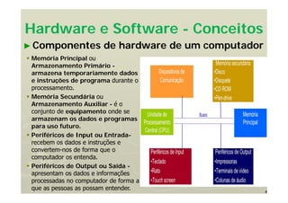8
Hardware e Software - Conceitos
► Componentes de hardware de um computador
 Memória Principal ou
Armazenamento Primário -
armazena temporariamente dados
e instruções de programa durante o
processamento.
 Memória Secundária ou
Armazenamento Auxiliar - é o
conjunto de equipamento onde se
armazenam os dados e programas
para uso futuro.
 Periféricos de Input ou Entrada-
recebem os dados e instruções e
convertem-nos de forma que o
computador os entenda.
 Periféricos de Output ou Saída -
apresentam os dados e informações
processadas no computador de forma a
que as pessoas as possam entender.
 