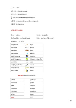 10
ସସ
ଵଵ
ൌ 	4 – vier
3x7 = 21 – einundzwanzig
9x5 = 45 – fünfundvierzig
ଵ଴
ଷ
ൌ 3,33 – drei komma dreiunddreizig
1,29 € - ein euro und nuenundzwanzig cents
0,15 € - fünfzig cents
VOCABULÁRIO
Denn – então… Danke – obrigado
Danke schön – muito obrigado Bitte – por favor / de nada!
Ich glaube – eu acho
(das) Bleistift lápis
(die) Brille Óculos
(das) Buch Livro
(die) flasche garrafa
(das) Fauerzeng Isqueiro
(der) Fotoapparat Máquina Fotográfica
(die) Kette colar
(der) Kugelschreiber caneta
(der) Schlüssel Chave
(die) Tasche Bolsa
OUTRAS Palavras Importantes
gehört pertencer
zusammen juntos
eckig angular
kunststoff plástico
Verkaufen vendemos
farben cores
ohne sem
 