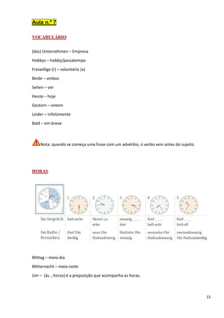 15
Aula n.º 7
VOCABULÁRIO
(das) Unternehmen – Empresa
Hobbys – hobby/passatempo
Freiwillige (r) – voluntário (a)
Beide – ambos
Sehen – ver
Heute – hoje
Gestern – ontem
Leider – infelizmente
Bald – em breve
Nota: quando se começa uma frase com um advérbio, o verbo vem antes do sujeito.
HORAS
Mittag – meio-dia
Mitternacht – meia-noite
Um – (ás …horas) é a preposição que acompanha as horas.
 