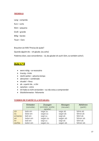 17
MEDIDAS
Lang – comprida
Kurz – curta
Klein – pequena
Groß – grande
Billig – barato
Teuer – Caro
Brauchen sie hilfe? Precisa de ajuda?
Quando alguém diz: - Ich glaube. (eu acho)
Podemos dizer, caso concordemos: - Já, das glaube ich auch! (Sim, eu também acho!).
Aula n.º 8
• wenn nötig – se necessário
• traurig – triste
• slecht wetter – péssimo tempo
• abmachen – combinado
• shcade! – Pena
• ab - a partir de… x Uhr
• zwischen – entre
• Ich habe es nicht verstanden – eu não estou a compreender
• Glücklicherweise - felizmente
VERBOS DE PARTÍCULA SEPARADA
Einladen
(convidar)
Zusagen
(prometer, aceitar,
agradar)
Absagen
(recusar)
Abfahren
(partir)
ich
du
er/sie/es
wir
ihr
sie/Sie
lade ein
lädst ein
lädt ein
laden ein
ladt ein
laden ein
sage zu
sagst zu
sagt zu
sagen zu
sagt zu
sagen zu
sage ab
sagst ab
sagt ab
sagen ab
sagt ab
sagen ab
fahre ab
fährst ab
fährt ab
fahren ab
fahrt ab
fahren ab
 
