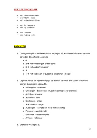 21
MEIOS DE TRANSPORTE
• (die) S-Bahn – intercidades
• (die) U-Bahn – metro
• (die) Straßenbahn – elétrico
• (der) Bus – autocarro
• (der) Zug – comboio
• (das) Taxi – táxi
• (das) Flugzeug - avião
Aula n.º 10
1. Começamos por fazer o exercício b) da página 59. Esse exercício tem a ver com
os verbos de partícula separada
a. 4
b. 2 verbo mitbringen (trazer com)
c. 3 verbo abfahren (partir)
d. 5
e. 1 verbo abholen (ir buscar) e ankommen (chegar)
2. Depois fizemos um jogo em equipa de recortar palavras e os outros tinham de
acertar. Exercício 8, página 59.
a. Mitbringen – trazer com
b. Umsteigen – transbordar (mudar de comboio, por exemplo)
c. Abholen – ir buscar
d. Abfahren – partir
e. Einsteigen – entrar
f. Ankommen – chegar
g. Aussteigen – sair (de um meio de transporte)
h. Fernehen – ver televisão
i. Einkaufen – fazer compras
j. Anrufen – telefonar
3. Exercício 10, página 60
 