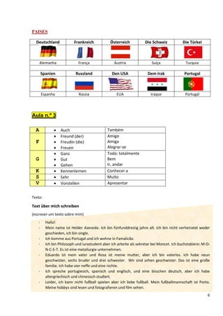 6
PAISES
Deutschland Frankreich Österreich Die Schweiz Die Türkei
Alemanha França Áustria Suíça Turquia
Spanien Russland Den USA Dem Irak Portugal
Espanha Rússia EUA Iraque Portugal
Aula n.º 3
A • Auch Também
F
• Freund (der)
• Freudin (die)
• Freuen
Amigo
Amiga
Alegrar-se
G
• Ganz
• Gut
• Gehen
Todo: totalmente
Bem
Ir, andar
K • Kennenlernen Conhecer a
S • Sehr Muito
V • Vorstellen Apresentar
Texto:
Text über mich schreiben
(escrever um texto sobre mim)
- Hallo!
- Mein name ist Helder Azevedo. Ich bin fünfunddreizig jahre alt. Ich bin nicht verheiratet weder
geschieden, ich bin single.
- Ich komme aus Portugal und ich wohne in Famalicão.
- Ich bin Philosoph und iurastudent aber ich arbeite als sekretar bei Moncet. Ich buchstabiere: M-O-
N-C-E-T. Es ist eine metallurgie unternehmen.
- Eduardo ist mein vater und Rosa ist meine mutter, aber ich bin vaterlos. Ich habe neun
geschwister, sechs bruder und drei schwester. Wir sind zehen geschwister. Das ist eine große
familie. Ich habe vier neffe und eine nichte.
- Ich spreche portugiesich, spanisch und englisch, und eine bisschen deutsch, aber ich habe
altergriechisch und chinesisch studiert.
- Leider, ich kann nicht fußball spielen aber ich liebe fußball. Mein fußballmannschaft ist Porto.
Meine hobbys sind lesen und fotografieren und film sehen.
 