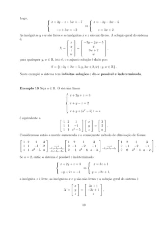 Logo,                                              
                     x + 3y − z + 5w = −7           x = −3y − 2w − 5
                                                ⇔
                                                   
                           −z + 3w = −2                   z = 3w + 2.
As inc´gnitas y e w s˜o livres e as inc´gnitas x e z s˜o n˜o livres. A solu¸ao geral do sistema
      o              a                 o              a a                  c˜
´:
e                                                            
                                      x         −3y − 2w − 5
                                    y               y        
                             X=         =
                                    z  
                                                                ,
                                                    3w + 2      
                                      w                w
para quaisquer y, w ∈ R, isto ´, o conjunto solu¸ao ´ dado por:
                              e                 c˜ e

                        S = {(−3y − 2w − 5, y, 3w + 2, w) : y, w ∈ R} .

Neste exemplo o sistema tem inﬁnitas solu¸oes e diz-se poss´
                                         c˜                ıvel e indeterminado.



Exemplo 10 Seja a ∈ R. O sistema linear
                             
                              x + 2y + z = 3
                             
                             
                             
                             
                               x+y−z =2
                             
                             
                             
                             
                             
                               x + y + (a2 − 5) z = a

´ equivalente a
e                                            
                                1 2    1     x      3
                               1 1  −1   y  =  2  .
                                1 1 a2 − 5   z      a
Consideremos ent˜o a matriz aumentada e o consequente m´todo de elimina¸ao de Gauss:
                a                                       e               c˜
                                                                                 
  1 2     1    3                  1 2     1      3                   1 2     1      3
 1 1    −1    2      −→        0 −1   −2     −1       −→        0 −1   −2     −1  .
                    −L1 +L2 →L2                        −L2 +L3 →L3
  1 1 a2 − 5 a −L1 +L3 →L3 0 −1 a2 − 6 a − 3                         0 0 a2 − 4 a − 2

Se a = 2, ent˜o o sistema ´ poss´ e indeterminado:
             a            e     ıvel
                                             
                           x + 2y + z = 3     x = 3z + 1
                                           ⇔
                                             
                             −y − 2z = −1       y = −2z + 1,

a inc´gnita z ´ livre, as inc´gnitas x e y s˜o n˜o livres e a solu¸ao geral do sistema ´
     o        e              o              a a                   c˜                   e
                                                          
                                         x          3z + 1
                                 X =  y  =  −2z + 1  ,
                                         z             z


                                              10
 