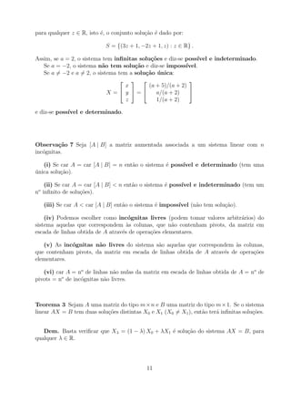 para qualquer z ∈ R, isto ´, o conjunto solu¸ao ´ dado por:
                          e                 c˜ e

                            S = {(3z + 1, −2z + 1, z) : z ∈ R} .

Assim, se a = 2, o sistema tem inﬁnitas solu¸oes e diz-se poss´
                                             c˜                 ıvel e indeterminado.
   Se a = −2, o sistema n˜o tem solu¸˜o e diz-se imposs´
                           a          ca                   ıvel.
   Se a = −2 e a = 2, o sistema tem a solu¸˜o unica:
                                          ca ´
                                                         
                                   x        (a + 5)/(a + 2)
                             X = y =        a/(a + 2)    
                                   z           1/(a + 2)

e diz-se poss´
             ıvel e determinado.




Observa¸˜o 7 Seja [A | B] a matriz aumentada associada a um sistema linear com n
         ca
inc´gnitas.
   o

   (i) Se car A = car [A | B] = n ent˜o o sistema ´ poss´
                                     a            e     ıvel e determinado (tem uma
unica solu¸ao).
´         c˜

    (ii) Se car A = car [A | B] < n ent˜o o sistema ´ poss´
                                       a            e     ıvel e indeterminado (tem um
no inﬁnito de solu¸oes).
                  c˜

   (iii) Se car A < car [A | B] ent˜o o sistema ´ imposs´
                                   a            e       ıvel (n˜o tem solu¸ao).
                                                               a          c˜

    (iv) Podemos escolher como inc´gnitas livres (podem tomar valores arbitr´rios) do
                                    o                                       a
sistema aquelas que correspondem as colunas, que n˜o contenham pivots, da matriz em
                                    `                a
escada de linhas obtida de A atrav´s de opera¸oes elementares.
                                  e          c˜

   (v) As inc´gnitas n˜o livres do sistema s˜o aquelas que correspondem as colunas,
             o         a                    a                             `
que contenham pivots, da matriz em escada de linhas obtida de A atrav´s de opera¸oes
                                                                     e          c˜
elementares.

   (vi) car A = no de linhas n˜o nulas da matriz em escada de linhas obtida de A = no de
                              a
          o
pivots = n de inc´gnitas n˜o livres.
                 o        a



Teorema 3 Sejam A uma matriz do tipo m × n e B uma matriz do tipo m × 1. Se o sistema
linear AX = B tem duas solu¸oes distintas X0 e X1 (X0 = X1 ), ent˜o ter´ inﬁnitas solu¸oes.
                           c˜                                    a     a              c˜


   Dem. Basta veriﬁcar que Xλ = (1 − λ) X0 + λX1 ´ solu¸ao do sistema AX = B, para
                                                 e     c˜
qualquer λ ∈ R.




                                            11
 
