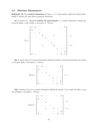 1.3    Matrizes Elementares
Deﬁni¸˜o 16 Uma matriz elementar do tipo n × n ´ uma matriz obtida da matriz iden-
       ca                                         e
tidade I atrav´s de uma unica opera¸ao elementar.
              e         ´          c˜

   (i) A matriz Pij , chamada matriz de permuta¸˜o, ´ a matriz elementar obtida por
                                                    ca e
troca da linha i com a linha j da matriz I. Tem-se:
                                                                   
                          1 0 ···                   ··· 0
                       0 ... ...                        .
                                                         .          
                                                        .          
                       . .                                         
                       . .. 1
                       .
                                                                    
                                                                    
                      
                                 0          1                      
                                                                     ←i
                      
                                   1                               
                                                                    
                      
                Pij =                ..                            
                                                                         .
                                         .                          
                                                                   
                      
                                          1                        
                                                                    
                                 1          0                       ←j
                                                                   
                                                    .. .
                                                       . .
                                                                   
                                               1        .          
                       .                      ..   ..              
                       .
                        .                         .    . 0          
                        0 ···                  ··· 0 1


   (ii) A matriz Ei (α) ´ a matriz elementar obtida da matriz I atrav´s do produto do escalar
                        e                                            e
α = 0 pela linha i da matriz I. Tem-se:
                                                              
                                  1 0 ···               ··· 0
                                                             . 
                                0 ... ...                   . 
                               
                                .                           . 
                                . ...                         
                                .         1                   
                                                              
                      Ei (α) =                α                ←i .
                                                       .. . 
                               
                                                   1      . . 
                                                             . 
                                .                 ..   ..     
                                ..                   .    . 0 
                                  0 ···           ··· 0 1


  (iii) A matriz Eij (α) ´ a matriz elementar obtida da matriz I por soma da linha j com
                           e
um m´ ltiplo α da linha i. Tem-se:
     u
                                                             
                                 1 0 ···               ··· 0
                                0 ... ...                  . 
                                                            . 
                                                           .
                                . .                          
                                . .. 1
                                 .                             ←i
                                                             
                               
                     Eij (α) =              ..               
                                                                     .
                                                .             
                                                             
                                                       .. . 
                                                          . .  ←j
                               
                                       α          1        .
                                .                ..   ..     
                                .
                                 .                   .    . 0 
                                 0 ···            ··· 0 1


                                             13
 