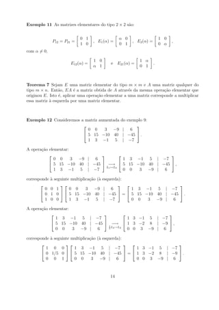 Exemplo 11 As matrizes elementares do tipo 2 × 2 s˜o:
                                                  a


                              0 1                   α 0                    1 0
               P12 = P21 =          , E1 (α) =            , E2 (α) =             ,
                              1 0                   0 1                    0 α
com α = 0,

                                    1 0                      1 α
                        E12 (α) =              e E21 (α) =             .
                                    α 1                      0 1



Teorema 7 Sejam E uma matriz elementar do tipo m × m e A uma matriz qualquer do
tipo m × n. Ent˜o, EA ´ a matriz obtida de A atrav´s da mesma opera¸ao elementar que
                 a        e                          e                 c˜
originou E. Isto ´, aplicar uma opera¸ao elementar a uma matriz corresponde a multiplicar
                 e                   c˜
essa matriz a esquerda por uma matriz elementar.
            `



Exemplo 12 Consideremos a matriz aumentada          do exemplo 9:
                                                          
                           0 0     3 −9              | 6
                          5 15 −10 40               | −45  .
                           1 3 −1 5                  | −7

A opera¸ao elementar:
       c˜
                                                     
              0 0     3 −9 | 6            1 3 −1 5 | −7
            5 15 −10 40 | −45  −→  5 15 −10 40 | −45  ,
                                 L1 ↔L3
              1 3 −1 5 | −7               0 0  3 −9 | 6

corresponde   a seguinte multiplica¸ao (`
              `                    c˜ a     esquerda):
                                                                      
         0    0 1       0 0      3 −9        | 6         1 3 −1 5 | −7
        0    1 0   5 15 −10 40            | −45  =  5 15 −10 40 | −45  .
         1    0 0       1 3 −1 5             | −7        0 0   3 −9 | 6

A opera¸ao elementar:
       c˜
                                                       
              1 3 −1 5 | −7                 1 3 −1 5 | −7
             5 15 −10 40 | −45  −→  1 3 −2 8 | −9  ,
                                  1
                                    L →L2
              0 0     3 −9 | 6    5 2       0 0 3 −9 | 6

corresponde a seguinte multiplica¸ao (` esquerda):
            `                    c˜ a
                                                                
          1 0 0         1 3 −1 5 | −7                  1 3 −1 5 | −7
         0 1/5 0   5 15 −10 40 | −45  =  1 3 −2 8 | −9  .
          0 0 1         0 0       3 −9 | 6             0 0 3 −9 | 6



                                               14
 