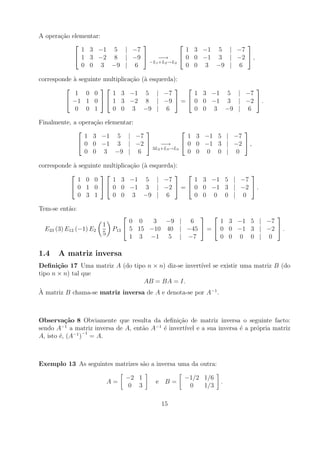A opera¸ao elementar:
       c˜
                                                       
              1 3 −1 5 | −7                 1 3 −1 5 | −7
             1 3 −2 8 | −9     −→        0 0 −1 3 | −2  ,
                              −L1 +L2 →L2
              0 0 3 −9 | 6                  0 0 3 −9 | 6

corresponde a seguinte multiplica¸ao
            `                    c˜    (` esquerda):
                                        a
                                                                
            1 0 0         1 3 −1        5 | −7         1 3 −1 5 | −7
          −1 1 0   1 3 −2            8 | −9  =  0 0 −1 3 | −2  .
            0 0 1         0 0 3         −9 | 6         0 0 3 −9 | 6

Finalmente, a opera¸ao elementar:
                   c˜
                                                             
                1 3 −1 5 | −7                     1 3 −1 5 | −7
              0 0 −1 3 | −2           −→       0 0 −1 3 | −2  ,
                                    3L2 +L3 →L3
                0 0 3 −9 | 6                      0 0 0 0 | 0

corresponde a seguinte multiplica¸ao
            `                    c˜    (` esquerda):
                                        a
                                                                
              1 0 0       1 3 −1        5 | −7         1 3 −1 5 | −7
            0 1 0   0 0 −1           3 | −2  =  0 0 −1 3 | −2  .
              0 3 1       0 0 3         −9 | 6         0 0 0 0 | 0

Tem-se ent˜o:
          a
                                                                      
                                   0 0   3 −9 | 6          1 3 −1 5 | −7
                        1
  E23 (3) E12 (−1) E2        P13  5 15 −10 40 | −45  =  0 0 −1 3 | −2  .
                        5
                                   1 3 −1 5 | −7           0 0 0 0 | 0

1.4    A matriz inversa
Deﬁni¸˜o 17 Uma matriz A (do tipo n × n) diz-se invert´ se existir uma matriz B (do
       ca                                             ıvel
tipo n × n) tal que
                                  AB = BA = I.
`
A matriz B chama-se matriz inversa de A e denota-se por A−1 .



Observa¸˜o 8 Obviamente que resulta da deﬁni¸ao de matriz inversa o seguinte facto:
          ca                                 c˜
         −1                           −1
sendo A a matriz inversa de A, ent˜o A ´ invert´ e a sua inversa ´ a pr´pria matriz
                                  a      e      ıvel             e     o
             −1 −1
A, isto ´, (A ) = A.
        e



Exemplo 13 As seguintes matrizes s˜o a inversa uma da outra:
                                  a

                                 −2 1             −1/2 1/6
                            A=            e B=                 .
                                  0 3              0   1/3

                                            15
 