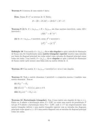 Teorema 8 A inversa de uma matriz ´ unica.
                                  e´


   Dem. Sejam B e C as inversas de A. Ent˜o,
                                         a

                          B = BI = B (AC) = (BA) C = IC = C.



Teorema 9 (i) Se A = (aij )n×n e B = (bij )n×n s˜o duas matrizes invert´
                                                a                      ıveis, ent˜o AB ´
                                                                                 a     e
invert´ e
      ıvel
                                 (AB)−1 = B −1 A−1 .

                                 ıvel, ent˜o AT ´ invert´ e
   (ii) Se A = (aij )n×n ´ invert´
                         e                a     e       ıvel
                                             −1           T
                                      AT          = A−1       .



Deﬁni¸˜o 18 Uma matriz A = (aij )n×n diz-se n˜o singular se ap´s o m´todo de elimina¸ao
       ca                                       a                 o     e                c˜
de Gauss esta fˆr transformada numa matriz triangular superior (matriz cujas entradas
               o
por baixo da diagonal principal s˜o todas nulas) cujas entradas da diagonal principal sejam
                                 a
todas n˜o nulas. Uma matriz A = (aij )n×n diz-se singular se ap´s o m´todo de elimina¸ao
        a                                                        o     e                 c˜
de Gauss existir (pelo menos) uma linha nula na matriz obtida de A.



Teorema 10 Uma matriz A = (aij )n×n ´ invert´ se e s´ se ´ n˜o singular.
                                    e       ıvel    o e a



Teorema 11 Toda a matriz elementar ´ invert´
                                   e       ıvel e a respectiva inversa ´ tamb´m uma
                                                                       e     e
matriz elementar. Tem-se:

   (i) (Pij )−1 = Pij .

   (ii) (Ei (α))−1 = Ei (1/α), para α = 0.

   (iii) (Eij (α))−1 = Eij (−α).



Teorema 12 (Factoriza¸˜o triangular). Seja A uma matriz n˜o singular do tipo n × n.
                           ca                                     a
Ent˜o ou A admite a factoriza¸ao unica A = LDU ou existe uma matriz de permuta¸ao P
    a                           c˜ ´                                                  c˜
tal que P A admite a factoriza¸ao unica P A = LDU , onde L e U s˜o respectivamente uma
                                c˜ ´                                a
matriz triangular inferior e uma matriz triangular superior com as entradas das diagonais
principais todas iguais a 1, e D ´ uma matriz diagonal com as entradas da diagonal principal
                                 e
todas n˜o nulas.
        a



                                                  16
 
