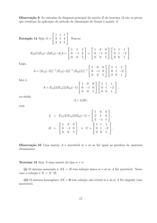 Observa¸˜o 9 As entradas da diagonal principal da matriz D do teorema 12 s˜o os pivots
         ca                                                               a
que resultam da aplica¸ao do m´todo de elimina¸ao de Gauss a matriz A.
                      c˜      e               c˜           `


                               
                          1 1 1
Exemplo 14 Seja A =  2 1 4 . Tem-se:
                          2 3 5
                                                             
                                   1 1 1        1 0 0      1 1 1
      E23 (1)E13 (−2)E12 (−2)A =  0 −1 2  =  0 −1 0   0 1 −2  .
                                   0 0 5        0 0 5      0 0 1

Logo,                                                                  
                                                        1 0 0      1 1 1
            A = (E12 (−2))−1 (E13 (−2))−1 (E23 (1))−1  0 −1 0   0 1 −2  .
                                                        0 0 5      0 0 1
Isto ´,
     e                                                        
                                               1 0 0      1 1 1
                  A = E12 (2)E13 (2)E23 (−1)  0 −1 0   0 1 −2  ,
                                               0 0 5      0 0 1
ou ainda,
                                       A = LDU ,
com
                                                               
                                                     1      0 0
                      L = E12 (2)E13 (2)E23 (−1) =  2      1 0 ,
                                                     2     −1 1
                                                              
                            1 0 0                     1     1 1
                      D =  0 −1 0  e U =  0              1 −2  .
                            0 0 5                     0     0 1



Observa¸˜o 10 Uma matriz A ´ invert´
        ca                 e       ıvel se e s´ se fˆr igual ao produto de matrizes
                                              o     o
elementares.



Teorema 13 Seja A uma matriz do tipo n × n.

   (i) O sistema associado a AX = B tem solu¸ao unica se e s´ se A fˆr invert´
                                            c˜ ´            o       o        ıvel. Neste
                       −1
caso a solu¸ao ´ X = A B.
           c˜ e

   (ii) O sistema homog´neo AX = 0 tem solu¸ao n˜o trivial se e s´ se A fˆr singular (n˜o
                       e                   c˜ a                  o       o             a
invert´
      ıvel).



                                           17
 