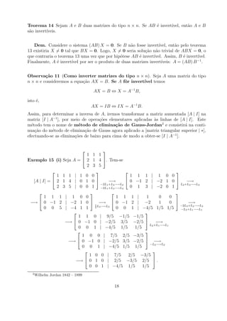 Teorema 14 Sejam A e B duas matrizes do tipo n × n. Se AB ´ invert´
                                                          e       ıvel, ent˜o A e B
                                                                           a
s˜o invert´
 a        ıveis.


   Dem. Considere o sistema (AB) X = 0. Se B n˜o fosse invert´
                                                    a             ıvel, ent˜o pelo teorema
                                                                           a
13 existiria X = 0 tal que BX = 0. Logo, X = 0 seria solu¸ao n˜o trivial de ABX = 0, o
                                                          c˜ a
que contraria o teorema 13 uma vez que por hip´tese AB ´ invert´
                                              o        e       ıvel. Assim, B ´ invert´
                                                                               e       ıvel.
                                                                                       −1
Finalmente, A ´ invert´ por ser o produto de duas matrizes invert´
               e       ıvel                                        ıveis: A = (AB) B .


Observa¸˜o 11 (Como inverter matrizes do tipo n × n). Seja A uma matriz do tipo
         ca
n × n e consideremos a equa¸ao AX = B. Se A fˆr invert´
                           c˜                o        ıvel temos

                                    AX = B ⇔ X = A−1 B,

isto ´,
     e
                                    AX = IB ⇔ IX = A−1 B.
Assim, para determinar a inversa de A, iremos transformar a matriz aumentada [A | I] na
matriz [I | A−1 ], por meio de opera¸oes elementares aplicadas as linhas de [A | I]. Este
                                    c˜                         `
m´todo tem o nome de m´todo de elimina¸˜o de Gauss-Jordan2 e consistir´ na conti-
  e                       e                  ca                                a
nua¸ao do m´todo de elimina¸ao de Gauss agora aplicado a [matriz triangular superior | ∗],
    c˜       e               c˜
efectuando-se as elimina¸oes de baixo para cima de modo a obter-se [I | A−1 ].
                        c˜


                                  
                          1 1 1
Exemplo 15 (i) Seja A =  2 1 4 . Tem-se
                          2 3 5
                                                                       
              1 1 1 | 1 0 0                       1 1 1 | 1 0 0
  [A | I] =  2 1 4 | 0 1 0          −→        0 −1 2 | −2 1 0               −→
                                 −2L1 +L2 −→L2                              L2 +L3 −→L3
              2 3 5 | 0 0 1 −2L1 +L3 −→L3 0 1 3 | −2 0 1
                                                                       
        1 1 1 | 1 0 0                      1 1 1 |        1       0     0
 −→  0 −1 2 | −2 1 0  1 −→  0 −1 2 | −2                        1     0       −→
                               L3 −→L3                                      −2L3 +L2 −→L2
        0 0 5 | −4 1 1       5             0 0 1 | −4/5 1/5 1/5             −L3 +L1 −→L1
                                                        
                      1 1 0 | 9/5 −1/5 −1/5
                 −→  0 −1 0 | −2/5 3/5 −2/5                   −→
                                                            L2 +L1 −→L1
                      0 0 1 | −4/5 1/5              1/5
                                                        
                        1 0 0 | 7/5 2/5 −3/5
                  −→  0 −1 0 | −2/5 3/5 −2/5  −→
                                                            −L2 −→L2
                        0 0 1 | −4/5 1/5 1/5
                                                             
                           1 0 0 | 7/5           2/5 −3/5
                     −→  0 1 0 | 2/5 −3/5 2/5  .
                           0 0 1 | −4/5 1/5             1/5
   2
       Wilhelm Jordan 1842 – 1899

                                             18
 