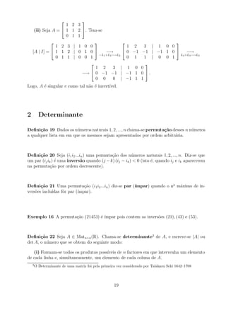            
                     1 2 3
     (ii) Seja A =  1 1 2         . Tem-se
                     0 1 1
                                                                       
                1 2 3 | 1           0 0                  1 2   3 | 1 0 0
    [A | I] =  1 1 2 | 0           1 0      −→        0 −1 −1 | −1 1 0      −→
                                          −L1 +L2 −→L2                      L2 +L3 −→L3
                0 1 1 | 0           0 1                  0 1   1 | 0 0 1
                                                        
                                        1 2   3 | 1 0 0
                                   −→  0 −1 −1 | −1 1 0  .
                                        0 0   0 | −1 1 1
Logo, A ´ singular e como tal n˜o ´ invert´
        e                      a e        ıvel.




2         Determinante

Deﬁni¸˜o 19 Dados os n´ meros naturais 1, 2, ..., n chama-se permuta¸˜o desses n n´ meros
       ca                u                                          ca            u
a qualquer lista em em que os mesmos sejam apresentados por ordem arbitr´ria.
                                                                         a



Deﬁni¸˜o 20 Seja (i1 i2 ...in ) uma permuta¸ao dos n´ meros naturais 1, 2, ..., n. Diz-se que
      ca                                    c˜          u
um par (ij ik ) ´ uma invers˜o quando (j − k) (ij − ik ) < 0 (isto ´, quando ij e ik aparecerem
                e           a                                      e
na permuta¸ao por ordem decrescente).
            c˜



       ca                     c˜                      ımpar) quando o no m´ximo de in-
Deﬁni¸˜o 21 Uma permuta¸ao (i1 i2 ...in ) diz-se par (´                   a
vers˜es inclu´
    o        ıdas fˆr par (´
                   o       ımpar).




Exemplo 16 A permuta¸ao (21453) ´ ´
                    c˜          e ımpar pois contem as invers˜es (21), (43) e (53).
                                                             o



Deﬁni¸˜o 22 Seja A ∈ Matn×n (R). Chama-se determinante3 de A, e escreve-se |A| ou
       ca
det A, o n´ mero que se obtem do seguinte modo:
          u

   (i) Formam-se todos os produtos poss´ıveis de n factores em que intervenha um elemento
de cada linha e, simultaneamente, um elemento de cada coluna de A.
    3
        O Determinante de uma matriz foi pela primeira vez considerado por Talakazu Seki 1642–1708




                                                     19
 