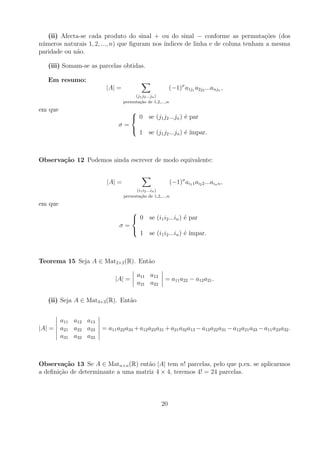 (ii) Afecta-se cada produto do sinal + ou do sinal − conforme as permuta¸oes (dos
                                                                                  c˜
n´ meros naturais 1, 2, ..., n) que ﬁguram nos ´
 u                                             ındices de linha e de coluna tenham a mesma
paridade ou n˜o.
             a

   (iii) Somam-se as parcelas obtidas.

   Em resumo:
                        |A| =                            (−1)σ a1j1 a2j2 ...anjn ,
                                      (j1 j2 ...jn )
                                 permuta¸ao de 1,2,...,n
                                        c˜
em que                              
                                     0 se (j1 j2 ...jn ) ´ par
                                                          e
                              σ=
                                    
                                         1 se (j1 j2 ...jn ) ´ ´
                                                             e ımpar.



Observa¸˜o 12 Podemos ainda escrever de modo equivalente:
       ca


                         |A| =                             (−1)σ ai1 1 ai2 2 ...ain n ,
                                      (i1 i2 ...in )
                                 permuta¸ao de 1,2,...,n
                                        c˜
em que
                                     
                                      0 se (i1 i2 ...in ) ´ par
                                                           e
                              σ=
                                     
                                         1 se (i1 i2 ...in ) ´ ´
                                                             e ımpar.



Teorema 15 Seja A ∈ Mat2×2 (R). Ent˜o
                                   a

                                        a11 a12
                            |A| =                     = a11 a22 − a12 a21 .
                                        a21 a22

   (ii) Seja A ∈ Mat3×3 (R). Ent˜o
                                a


         a11 a12 a13
|A| =    a21 a22 a23   = a11 a22 a33 + a12 a23 a31 + a21 a32 a13 − a13 a22 a31 − a12 a21 a33 − a11 a23 a32 .
         a31 a32 a33



Observa¸˜o 13 Se A ∈ Matn×n (R) ent˜o |A| tem n! parcelas, pelo que p.ex. se aplicarmos
         ca                          a
a deﬁni¸ao de determinante a uma matriz 4 × 4, teremos 4! = 24 parcelas.
       c˜



                                                    20
 
