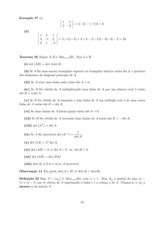 Exemplo 17 (i)
                                 1 −1
                                         = 1(−2) − (−1)2 = 0.
                                 2 −2
   (ii)
               1 2  1
               3 −1 2         = 1(−1)(−3) + 3 + 8 − 1(−1)2 − 6(−3) − 2 = 32.
               2 1 −3



Teorema 16 Sejam A, B ∈ Matn×n (R). Seja λ ∈ R.

   (i) det (AB) = det A det B.

   (ii) Se A fˆr uma matriz triangular superior ou triangular inferior ent˜o det A = produto
              o                                                           a
dos elementos da diagonal principal de A.

   (iii) Se A tiver uma linha nula ent˜o det A = 0.
                                      a

    (iv) Se B fˆr obtida de A multiplicando uma linha de A por um n´ mero real λ ent˜o
               o                                                   u                a
det B = λ det A.

    (v) Se B fˆr obtida de A somando a uma linha de A um m´ ltiplo real λ de uma outra
              o                                           u
linha de A ent˜o det B = det A.
              a

   (vi) Se duas linhas de A forem iguais ent˜o det A = 0.
                                            a

   (vii) Se B fˆr obtida de A trocando duas linhas de A ent˜o det B = − det A.
               o                                           a

   (viii) det AT = det A.

                                           1
   (ix) Se A fˆr invert´ det (A−1 ) =
              o        ıvel                    .
                                         det A
   (x) det (λA) = λn det A.

   (xi) det (AB) = 0 ⇒ det A = 0 ou det B = 0.

   (xii) det (AB) = det (BA).

   (xiii) det(A) = 0 se e s´ se A invert´
                           o            ıvel.

Observa¸˜o 14 Em geral, det(A + B) = det(A) + det(B).
       ca

Deﬁni¸˜o 23 Seja A = (aij ) ∈ Matn×n (R), com n > 1. Seja Aij a matriz do tipo (n −
       ca
1) × (n − 1) que se obtem de A suprimindo a linha i e a coluna j de A. Chama-se a Aij o
menor-ij da matriz A.



                                                21
 