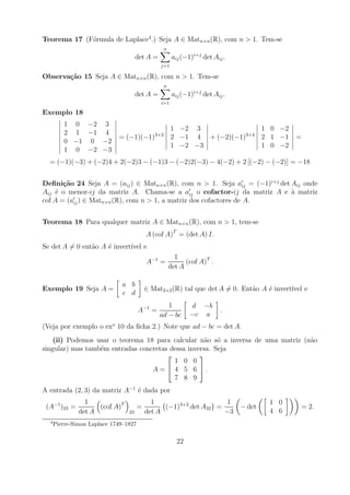 Teorema 17 (F´rmula de Laplace4 .) Seja A ∈ Matn×n (R), com n > 1. Tem-se
             o
                                                    n
                                      det A =            aij (−1)i+j det Aij .
                                                j=1

Observa¸˜o 15 Seja A ∈ Matn×n (R), com n > 1. Tem-se
       ca
                                                    n
                                      det A =            aij (−1)i+j det Aij .
                                                i=1

Exemplo 18
         1 0 −2 3
                                                        1 −2 3                1 0 −2
         2 1 −1 4                             3+2                         3+4
                             = (−1)(−1)                 2 −1 4 + (−2)(−1)     2 1 −1           =
         0 −1 0 −2
                                                        1 −2 −3               1 0 −2
         1 0 −2 −3
  = (−1)(−3) + (−2)4 + 2(−2)3 − (−1)3 − (−2)2(−3) − 4(−2) + 2 [(−2) − (−2)] = −18


Deﬁni¸˜o 24 Seja A = (aij ) ∈ Matn×n (R), com n > 1. Seja aij = (−1)i+j det Aij onde
       ca
Aij ´ o menor-ij da matriz A. Chama-se a aij o cofactor-ij da matriz A e a matriz
     e                                                                      `
cof A = (aij ) ∈ Matn×n (R), com n > 1, a matriz dos cofactores de A.


Teorema 18 Para qualquer matriz A ∈ Matn×n (R), com n > 1, tem-se
                                           A (cof A)T = (det A) I.
Se det A = 0 ent˜o A ´ invert´ e
                a    e       ıvel
                                                          1
                                           A−1 =              (cof A)T .
                                                        det A

                              a b
Exemplo 19 Seja A =                        ∈ Mat2×2 (R) tal que det A = 0. Ent˜o A ´ invert´ e
                                                                              a    e       ıvel
                              c d
                                                   1            d −b
                                       A−1 =                                .
                                                ad − bc         −c a
(Veja por exemplo o exo 10 da ﬁcha 2.) Note que ad − bc = det A.
    (ii) Podemos usar o teorema 18 para calcular n˜o s´ a inversa de uma matriz (n˜o
                                                    a o                           a
singular) mas tamb´m entradas concretas dessa inversa. Seja
                  e
                                                 
                                         1 0 0
                                  A =  4 5 6 .
                                         7 8 9
A entrada (2, 3) da matriz A−1 ´ dada por
                               e
                 1                           1                      1                    1 0
 (A−1 )23 =          (cof A)T          =         (−1)3+2 det A32 =               − det             = 2.
               det A             23        det A                   −3                    4 6
  4
      Pierre-Simon Laplace 1749–1827

                                                          22
 