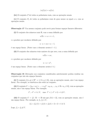 (αf )(x) = αf (x).

   (iv) O conjunto P de todos os polin´mios reais, com as opera¸oes usuais.
                                      o                        c˜

   (v) O conjunto Pn de todos os polin´mios reais de grau menor ou igual a n, com as
                                      o
opera¸oes usuais.
     c˜


Observa¸˜o 17 Um mesmo conjunto pode servir para formar espa¸os lineares diferentes:
       ca                                                   c

   (i) O conjunto dos n´ meros reais R, com a soma deﬁnida por
                       u

                                       u    v = u + v + 1,

e o produto por escalares deﬁnido por

                                       α · u = αu + α − 1,

´ um espa¸o linear. (Neste caso o elemento neutro ´ −1.)
e        c                                        e

   (ii) O conjunto dos n´ meros reais maiores do que zero, com a soma deﬁnida por
                        u

                                           u   v = uv,

e o produto por escalares deﬁnido por

                                           α · u = uα ,

´ um espa¸o linear. (Neste caso o elemento neutro ´ 1.)
e        c                                        e


Observa¸˜o 18 Altera¸oes nos conjuntos considerados anteriormente podem resultar em
         ca            c˜
conjuntos que n˜o s˜o espa¸os lineares.
               a a        c

    (i) O conjunto {(x, y) ∈ R2 : x ≥ 0 e y ≥ 0}, com as opera¸oes usuais, n˜o ´ um espa¸o
                                                              c˜            a e         c
linear. Por exemplo, os sim´tricos n˜o est˜o no conjunto.
                            e        a     a

   (ii) O conjunto V = {a0 + a1 t + ... + an tn : a0 , a1 , ..., an ∈ R e an = 0}, com as opera¸oes
                                                                                               c˜
usuais, n˜o ´ um espa¸o linear. Por exemplo:
         a e         c

                       tn , −tn + t ∈ V , mas tn + (−tn + t) = t ∈ V .
                                                                 /

  (iii) O conjunto U = {f : R −→ R tais que f (1) = 2}, com as opera¸oes usuais, n˜o ´
                                                                    c˜            a e
um espa¸o linear. Por exemplo, se f1 , f2 ∈ U ,
        c

                         (f1 + f2 ) (1) = f1 (1) + f2 (1) = 2 + 2 = 4 = 2.

Logo, f1 + f2 ∈ U .
              /



                                                25
 