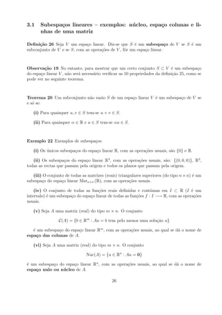 3.1    Subespa¸os lineares – exemplos: n´ cleo, espa¸o colunas e li-
               c                        u           c
       nhas de uma matriz

Deﬁni¸˜o 26 Seja V um espa¸o linear. Diz-se que S ´ um subespa¸o de V se S ´ um
      ca                      c                        e               c   e
subconjunto de V e se S, com as opera¸oes de V , fˆr um espa¸o linear.
                                     c˜           o         c



Observa¸˜o 19 No entanto, para mostrar que um certo conjunto S ⊂ V ´ um subespa¸o
         ca                                                                 e             c
do espa¸o linear V , n˜o ser´ necess´rio veriﬁcar as 10 propriedades da deﬁni¸ao 25, como se
       c              a     a       a                                        c˜
pode ver no seguinte teorema.



Teorema 20 Um subconjunto n˜o vazio S de um espa¸o linear V ´ um subespa¸o de V se
                           a                    c           e           c
e s´ se:
   o

   (i) Para quaisquer u, v ∈ S tem-se u + v ∈ S.

   (ii) Para quaisquer α ∈ R e u ∈ S tem-se αu ∈ S.



Exemplo 22 Exemplos de subespa¸os:
                              c

   (i) Os unicos subespa¸os do espa¸o linear R, com as opera¸oes usuais, s˜o {0} e R.
          ´             c          c                        c˜            a

   (ii) Os subespa¸os do espa¸o linear R3 , com as opera¸oes usuais, s˜o: {(0, 0, 0)}, R3 ,
                   c          c                           c˜          a
todas as rectas que passam pela origem e todos os planos que passam pela origem.

   (iii) O conjunto de todas as matrizes (reais) triangulares superiores (do tipo n × n) ´ um
                                                                                         e
subespa¸o do espa¸o linear Matn×n (R), com as opera¸oes usuais.
        c         c                                    c˜

    (iv) O conjunto de todas as fun¸oes reais deﬁnidas e cont´
                                      c˜                          ınuas em I ⊂ R (I ´ um
                                                                                      e
intervalo) ´ um subespa¸o do espa¸o linear de todas as fun¸oes f : I −→ R, com as opera¸oes
           e           c         c                        c˜                            c˜
usuais.

   (v) Seja A uma matriz (real) do tipo m × n. O conjunto

                 C(A) = {b ∈ Rm : Au = b tem pelo menos uma solu¸ao u}
                                                                c˜

   ´ um subespa¸o do espa¸o linear Rm , com as opera¸oes usuais, ao qual se d´ o nome de
   e           c         c                          c˜                       a
espa¸o das colunas de A.
     c

   (vi) Seja A uma matriz (real) do tipo m × n. O conjunto

                               Nuc(A) = {u ∈ Rn : Au = 0}

´ um subespa¸o do espa¸o linear Rn , com as opera¸oes usuais, ao qual se d´ o nome de
e           c         c                          c˜                       a
espa¸o nulo ou n´cleo de A.
    c            u

                                             26
 