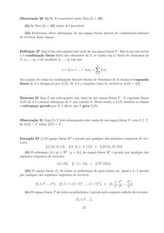 Observa¸˜o 20 (i) Se A ´ invert´ ent˜o Nuc(A) = {0}.
       ca              e       ıvel a

   (ii) Se Nuc(A) = {0} ent˜o A ´ invert´
                           a    e       ıvel.

   (iii) Poderemos obter subespa¸os de um espa¸o linear atrav´s de combina¸oes lineares
                                c             c              e            c˜
de vectores desse espa¸o.
                      c



Deﬁni¸˜o 27 Seja S um subconjunto n˜o vazio de um espa¸o linear V . Diz-se que um vector
         ca                                       a    c
u ´ combina¸˜o linear ﬁnita dos elementos de S, se existir um no ﬁnito de elementos de
  e                ca
S, u1 , ..., uk , e de escalares λ1 , ..., λk tais que
                                                             k
                             u = λ1 u1 + ... + λk uk =            λ i ui .
                                                            i=1

Ao cojunto de todas as combina¸oes lineares ﬁnitas de elementos de S chama-se expans˜o
                               c˜                                                    a
linear de S e designa-se por L(S). Se S ´ o conjunto vazio ∅, escreve-se L(∅) = {0}.
                                        e



Teorema 21 Seja S um subconjunto n˜o vazio de um espa¸o linear V . A expans˜o linear
                                     a                  c                  a
L(S) de S ´ o menor subespa¸o de V que cont´m S. Deste modo, a L(S) tamb´m se chama
          e                c               e                            e
o subespa¸o gerado por S, e diz-se que S gera L(S).
          c



Observa¸˜o 21 Seja S e T dois subconjuntos n˜o vazios de um espa¸o linear V , com S ⊂ T .
        ca                                  a                   c
Se L(S) = V ent˜o L(T ) = V .
               a



Exemplo 23 (i) O espa¸o linear R2 ´ gerado por qualquer dos seguintes conjuntos de vec-
                      c             e
tores:
               {(1, 0), (0, 1)}, {(1, 2), (−1, 11)} e {(23, 8), (6, 14)}.
   (ii) O subespa¸o {(x, y) ∈ R2 : y = 2x} do espa¸o linear R2 ´ gerado por qualquer dos
                  c                               c            e
seguintes conjuntos de vectores:

                          {(1, 2)}, {(−2, −4)} e {(77, 154)}.

   (iii) O espa¸o linear Pn de todos os polin´mios de grau menor ou igual a n, ´ gerado
               c                             o                                 e
por qualquer dos seguintes conjuntos de vectores:

                2     n                      2               n          t t2     tn
          {1, t, t , ..., t }, {1, 1 + t, (1 + t) , ..., (1 + t) } e {1, , , ..., }.
                                                                        1! 2!    n!
   (iv) O espa¸o linear P de todos os polin´mios, ´ gerado pelo conjunto inﬁnito de vectores:
              c                            o      e

                                        {1, t, t2 , ...}.

                                                 27
 