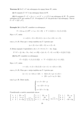 Teorema 22 Se U e V s˜o subespa¸os do espa¸o linear W , ent˜o:
                     a         c          c                a

   (i) O conjunto U ∩ V ´ um subespa¸o linear de W .
                        e           c

                                                     e             c         ´
   (ii) O conjunto U + V = {u + v : u ∈ U e v ∈ V } ´ um subespa¸o de W . E o menor
subespa¸o de W que cont´m U ∪ V . O conjunto U ∪ V em geral n˜o ´ um subespa¸o. Tem-se
        c              e                                     a e            c
U + V = L(U ∪ V ).



Exemplo 24 (i) Em R3 , considere os subespa¸os:
                                           c

         U = {(x, y, z) ∈ R3 : x + y − 2z = 0} e V = L ({(1, 1, −1), (1, 2, 1)}) .

Seja v ∈ V , ent˜o
                a

                     v = α(1, 1, −1) + β(1, 2, 1) = (α + β, α + 2β, −α + β),

com α, β ∈ R. Para que v esteja tamb´m em U ´ preciso que:
                                    e       e

                             (α + β) + (α + 2β) − 2 (−α + β) = 0.

A ultima equa¸ao ´ equivalente a 4α + β = 0 ⇐⇒ β = −4α. Logo,
  ´          c˜ e

     U ∩ V = {(−3α, −7α, −5α) : α ∈ R} = {α(−3, −7, −5) : α ∈ R} = L ({(3, 7, 5)}) .

   (ii) Em R3 , considere os subespa¸os:
                                    c

              U = L ({(1, −1, 1), (1, 2, 2)})   e V = L ({(2, 1, 1), (−1, 1, 3)}) .

Seja v ∈ U , ent˜o
                a

                     v = α(1, −1, 1) + β(1, 2, 2) = (α + β, −α + 2β, α + 2β),

com α, β ∈ R. Para que v esteja tamb´m em V ´ preciso que:
                                    e       e

                     (α + β, −α + 2β, α + 2β) = λ(2, 1, 1) + µ(−1, 1, 3) =
                                              = (2λ − µ, λ + µ, λ + 3µ) ,

com λ, µ ∈ R. Deste modo,             
                                       α + β = 2λ − µ
                                      
                                      
                                      
                                      
                                        −α + 2β = λ + µ
                                      
                                      
                                      
                                      
                                      
                                        α + 2β = λ + 3µ.
Considerando a matriz aumentada tem-se
                                                                             
   1 1 | 2λ − µ                    1 1 | 2λ − µ                    1 1 | 2λ − µ
 −1 2 | λ + µ          −→       0 3 |   3λ         −→         0 3 |   3λ     
                      L1 +L2 →L2                  − 1 L2 +L3 →L3
   1 2 | λ + 3µ −L1 +L3 →L3 0 1 | −λ + 4µ           3              0 0 | −2λ + 4µ

                                                29
 