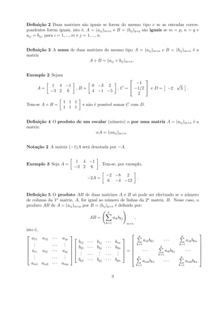 Deﬁni¸˜o 2 Duas matrizes s˜o iguais se forem do mesmo tipo e se as entradas corres-
       ca                           a
pondentes forem iguais, isto ´, A = (aij )m×n e B = (bij )p×q s˜o iguais se m = p, n = q e
                                  e                            a
aij = bij , para i = 1, ..., m e j = 1, ..., n.


Deﬁni¸˜o 3 A soma de duas matrizes do mesmo tipo A = (aij )m×n e B = (bij )m×n ´ a
       ca                                                                      e
matriz
                           A + B = (aij + bij )m×n .


Exemplo 2 Sejam
                                                               
                                                            −1                                        √
              1 4 −1               0 −3 2
     A=                   ,B=                      , C =  −1/2  e D =                      −2        3 .
             −3 2 6                4 −1 −5
                                                            2
                   1 1 1
Tem-se A + B =               e n˜o ´ poss´ somar C com D.
                                a e      ıvel
                   1 1 1


Deﬁni¸˜o 4 O produto de um escalar (n´ mero) α por uma matriz A = (aij )m×n ´ a
       ca                            u                                      e
matriz:
                             αA = (αaij )m×n .


Nota¸˜o 2 A matriz (−1)A ser´ denotada por −A.
    ca                      a


                          1 4 −1
Exemplo 3 Seja A =               . Tem-se, por exemplo,
                         −3 2 6
                                          −2 −8 2
                                 −2A =                              .
                                          6 −4 −12


Deﬁni¸˜o 5 O produto AB de duas matrizes A e B s´ pode ser efectuado se o n´ mero
       ca                                               o                          u
de colunas da 1a matriz, A, fˆr igual ao n´ mero de linhas da 2a matriz, B. Nesse caso, o
                             o            u
produto AB de A = (aij )m×p por B = (bij )p×n ´ deﬁnido por:
                                              e
                                           p
                                  AB =          aik bkj         ,
                                          k=1             m×n

isto ´,
      e
                                                                     p                              p
                                                                                                                   
   a11 a12   ···   a1p                                                    a1k bk1        ···              a1k bkn 
 .                 .  b11      · · · b1j · · · b1n   
 .  .       ···    . 
                    .                                             k=1                               k=1           
                        b21   · · · b2j · · · b2n  
                                                                            ···
                                                                                       p
                                                                                            aik bkj         ···
                                                                                                                    
 ai1 ai2    ···   aip   .            .         . =                                                             
                    .  .       ··· . ··· .  
 .                         .           .         .                                   k=1
                                                                                                                    
 .  .       ···    . 
                    .
                                                       
                                                                    p                                 p
                                                                                                                    
                                                                                                                    
                           bp1   · · · bpj · · · bpn                        amk bk1        ···              amk bkn
   am1 am2   ···   amp                                              k=1                               k=1


                                               3
 