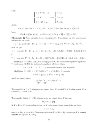 Logo,                                           
                              α + β = 2λ − µ
                                                 α=µ
                                                 
                             
                                                
                                                 
                                                
                               β=λ            ⇐⇒   β = 2µ
                             
                                                
                                                 
                             
                                                
                                                 
                                                
                               0 = −2λ + 4µ.       λ = 2µ.
Assim,
         α(1, −1, 1) + β(1, 2, 2) = µ(1, −1, 1) + 2µ(1, 2, 2) = (3µ, 3µ, 5µ) = µ(3, 3, 5).
Logo,
           U ∩ V = {(3µ, 3µ, 5µ) : µ ∈ R} ={µ(3, 3, 5) : µ ∈ R} = L ({(3, 3, 5)}) .
Observa¸˜o 22 Neste exemplo (ii), os subespa¸os U e V poderiam ter sido apresentados
         ca                                 c
inicialmente na forma:
    U = {(x, y, z) ∈ R3 : 4x + y − 3z = 0} e V = {(x, y, z) ∈ R3 : 2x − 7y + 3z = 0},
uma vez que
U = {(x, y, z) ∈ R3 : 4x + y − 3z = 0} = L ({(1, −4, 0), (0, 3, 1)}) = L ({(1, −1, 1), (1, 2, 2)})
e
V = {(x, y, z) ∈ R3 : 2x−7y+3z = 0} = L ({(7, 2, 0), (−3, 0, 2)}) = L ({(2, 1, 1), (−1, 1, 3)}) .
   (iii) Sejam W = Matn×n (R), U o subespa¸o (de W ) das matrizes triangulares superiores,
                                           c
V o subespa¸o (de W ) das matrizes triangulares inferiores. Ent˜o
             c                                                 a
               U +V =W          e      U ∩ V = subespa¸o das matrizes diagonais.
                                                      c
    (iv) Sejam W = R2 , U = L({(1, 0)}) e V = L({(0, 1)}). O conjunto
                             U ∪ V = {(x, y) ∈ R2 : x = 0 ∨ y = 0}
n˜o ´ um espa¸o linear:
 a e         c
                                    (1, 0) + (0, 1) = (1, 1) ∈ U ∪ V
                                                             /
                                     ∈U      ∈V



Teorema 23 Se U e V subespa¸os do espa¸o linear W , ent˜o U ∪ V ´ subespa¸o de W se
                           c          c                a        e        c
e s´ se U ⊂ V ou V ⊂ U .
   o


Teorema 24 Sejam W1 e W2 subespa¸os de um espa¸o linear V tais que
                                c             c
                                           W1 ∩ W2 = {0}.
Se V = W1 + W2 ent˜o todo o vector v ∈ V pode ser escrito de modo unico na forma
                  a                                               ´
                                             v = w 1 + w2
com w1 ∈ W1 e w2 ∈ W2 . Neste caso escreve-se V = W1 ⊕ W2 e diz-se que V ´ a soma
                                                                         e
directa dos espa¸os W1 e W2 .
                c

                                                   30
 