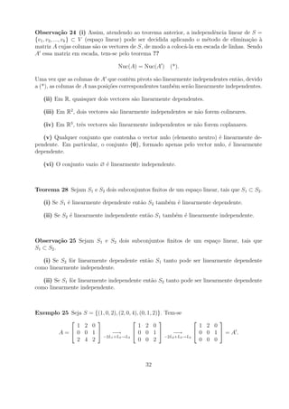 Observa¸˜o 24 (i) Assim, atendendo ao teorema anterior, a independˆncia linear de S =
              ca                                                           e
{v1 , v2 , ..., vk } ⊂ V (espa¸o linear) pode ser decidida aplicando o m´todo de elimina¸ao a
                               c                                        e               c˜ `
matriz A cujas colunas s˜o os vectores de S, de modo a coloc´-la em escada de linhas. Sendo
                             a                                   a
A essa matriz em escada, tem-se pelo teorema ??

                                  Nuc(A) = Nuc(A ) (*).

Uma vez que as colunas de A que contˆm pivots s˜o linearmente independentes ent˜o, devido
                                        e         a                              a
a (*), as colunas de A nas posi¸oes correspondentes tamb´m ser˜o linearmente independentes.
                               c˜                       e     a

   (ii) Em R, quaisquer dois vectores s˜o linearmente dependentes.
                                       a

   (iii) Em R2 , dois vectores s˜o linearmente independentes se n˜o forem colineares.
                                a                                a

   (iv) Em R3 , trˆs vectores s˜o linearmente independentes se n˜o forem coplanares.
                  e            a                                a

   (v) Qualquer conjunto que contenha o vector nulo (elemento neutro) ´ linearmente de-
                                                                      e
pendente. Em particular, o conjunto {0}, formado apenas pelo vector nulo, ´ linearmente
                                                                           e
dependente.

   (vi) O conjunto vazio ∅ ´ linearmente independente.
                           e



Teorema 28 Sejam S1 e S2 dois subconjuntos ﬁnitos de um espa¸o linear, tais que S1 ⊂ S2 .
                                                            c

   (i) Se S1 ´ linearmente dependente ent˜o S2 tamb´m ´ linearmente dependente.
             e                           a         e e

   (ii) Se S2 ´ linearmente independente ent˜o S1 tamb´m ´ linearmente independente.
              e                             a         e e



Observa¸˜o 25 Sejam S1 e S2 dois subconjuntos ﬁnitos de um espa¸o linear, tais que
           ca                                                  c
S1 ⊂ S 2 .

   (i) Se S2 fˆr linearmente dependente ent˜o S1 tanto pode ser linearmente dependente
              o                            a
como linearmente independente.

   (ii) Se S1 fˆr linearmente independente ent˜o S2 tanto pode ser linearmente dependente
               o                              a
como linearmente independente.



Exemplo 25 Seja    S = {(1, 0, 2), (2, 0, 4), (0, 1, 2)}. Tem-se
                                                                          
             1     2 0                       1 2 0                       1 2 0
       A=   0     0 1        −→          0 0 1           −→         0 0 1 =A.
                          −2L1 +L3 →L3                    −2L2 +L3 →L3
             2     4 2                       0 0 2                       0 0 0



                                             32
 
