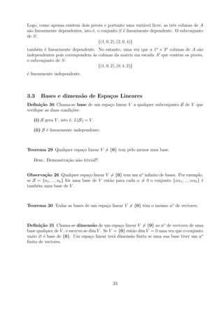 Logo, como apenas existem dois pivots e portanto uma vari´vel livre, as trˆs colunas de A
                                                            a              e
s˜o linearmente dependentes, isto ´, o conjunto S ´ linearmente dependente. O subconjunto
 a                                e                  e
de S:
                                     {(1, 0, 2), (2, 0, 4)}
tamb´m ´ linearmente dependente. No entanto, uma vez que a 1a e 3a colunas de A s˜o
     e e                                                                           a
independentes pois correspondem as colunas da matriz em escada A que contˆm os pivots,
                                `                                        e
o subconjunto de S:
                                   {(1, 0, 2), (0, 1, 2)}
´ linearmente independente.
e



3.3    Bases e dimens˜o de Espa¸os Lineares
                     a         c
Deﬁni¸˜o 30 Chama-se base de um espa¸o linear V a qualquer subconjunto S de V que
       ca                           c
veriﬁque as duas condi¸oes:
                      c˜

   (i) S gera V , isto ´, L(S) = V .
                       e

   (ii) S ´ linearmente independente.
          e



Teorema 29 Qualquer espa¸o linear V = {0} tem pelo menos uma base.
                        c

   Dem.: Demonstra¸ao n˜o trivial!!
                  c˜ a


Observa¸˜o 26 Qualquer espa¸o linear V = {0} tem um no inﬁnito de bases. Por exemplo,
        ca                        c
se S = {u1 , ..., uk } fˆr uma base de V ent˜o para cada α = 0 o conjunto {αu1 , ..., αuk } ´
                        o                   a                                               e
tamb´m uma base de V .
     e



Teorema 30 Todas as bases de um espa¸o linear V = {0} tˆm o mesmo no de vectores.
                                    c                  e



Deﬁni¸˜o 31 Chama-se dimens˜o de um espa¸o linear V = {0} ao no de vectores de uma
       ca                            a            c
base qualquer de V , e escreve-se dim V . Se V = {0} ent˜o dim V = 0 uma vez que o conjunto
                                                        a
vazio ∅ ´ base de {0}. Um espa¸o linear ter´ dimens˜o ﬁnita se uma sua base tiver um n o
        e                          c           a       a
ﬁnito de vectores.




                                             33
 