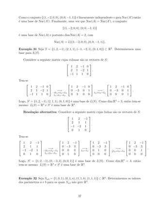 Como o conjunto {(1, −2, 0, 0), (0, 0, −1, 1)} ´ linearmente independente e gera Nuc(A ) ent˜o
                                               e                                            a
´ uma base de Nuc(A ). Finalmente, uma vez que Nuc(A) = Nuc(A ), o conjunto
e

                                   {(1, −2, 0, 0), (0, 0, −1, 1)}

´ uma base de Nuc(A) e portanto dim Nuc(A) = 2, com
e

                            Nuc(A) = L{(1, −2, 0, 0), (0, 0, −1, 1)}.

Exemplo 31 Seja S = {1, 2, −1), (2, 1, 1), (−1, −2, 1), (0, 1, 0)} ⊂ R3 . Determinemos uma
base para L(S).

   Considere a seguinte matriz cujas colunas      s˜o os vectores de S:
                                                   a
                                                        
                                      1 2         −1 0
                                    2 1          −2 1  .
                                     −1 1          1 0

Tem-se
                                                              
        1 2 −1 0                  1 2 −1 0                1 2 −1 0
      2 1 −2 1       −→        0 −3 0 1  −→  0 −3 0 1  .
                   −2L1 +L2 →L2              L2 +L3 →L3
       −1 1 1 0     L1 +L3 →L3    0 3  0 0                0 0  0 1

Logo, S = {1, 2, −1), (2, 1, 1), (0, 1, 0)} ´ uma base de L(S). Como dim R3 = 3, ent˜o tem-se
                                            e                                       a
                  3                           3
mesmo: L(S) = R e S ´ uma base de R .
                         e

   Resolu¸˜o alternativa: Considere a seguinte matriz cujas linhas s˜o os vectores de S:
         ca                                                         a
                                               
                                   1    2 −1
                                 2     1    1 
                                 −1 −2 1  .
                                               

                                   0    1    0

Tem-se
                                                                                          
   1   2 −1                      1 2 −1            1 2 −1                                 1 2 −1
 2    1  1                    0 −3 3 
                                         −→  0 −3 3 
                                                                                       0 −3 3 
 −1 −2 1  −2L1−→→L2                                                        −→
                                                                                             .
                  +L2           0 0  0  L3 ↔L4  0 1 0                 1
                                                                            L +L3 →L3
                                                                                         0 0  1 
                                                                          3 2
              L1 +L3 →L3
   0   1  0                      0 1  0            0 0 0                                  0 0  0

Logo, S = {1, 2, −1), (0, −3, 3), (0, 0, 1)} ´ uma base de L(S). Como dim R3 = 3, ent˜o
                                             e                                       a
                         3                        3
tem-se mesmo: L(S) = R e S ´ uma base de R .
                                e



Exemplo 32 Seja Sa,b = {1, 0, 1), (0, 1, a), (1, 1, b), (1, 1, 1)} ⊂ R3 . Determinemos os valores
dos parˆmetros a e b para os quais Sa,b n˜o gere R3 .
       a                                  a



                                                37
 