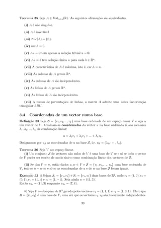 Teorema 35 Seja A ∈ Matn×n (R). As seguintes aﬁrma¸oes s˜o equivalentes.
                                                  c˜    a

   (i) A ´ n˜o singular.
         e a

   (ii) A ´ invert´
          e       ıvel.

   (iii) Nuc(A) = {0}.

   (iv) nul A = 0.

   (v) Au = 0 tem apenas a solu¸ao trivial u = 0.
                               c˜

   (vi) Au = b tem solu¸ao unica u para cada b ∈ Rn .
                       c˜ ´

   (vii) A caracter´
                   ıstica de A ´ m´xima, isto ´, car A = n.
                               e a            e

   (viii) As colunas de A geram Rn .

   (ix) As colunas de A s˜o independentes.
                         a

   (x) As linhas de A geram Rn .

   (xi) As linhas de A s˜o independentes.
                        a

    (xii) A menos de permuta¸oes de linhas, a matriz A admite uma unica factoriza¸ao
                            c˜                                    ´              c˜
triangular LDU .

3.4    Coordenadas de um vector numa base
Deﬁni¸˜o 33 Seja S = {v1 , v2 , ..., vk } uma base ordenada de um espa¸o linear V e seja u
          ca                                                          c
um vector de V . Chamam-se coordenadas do vector u na base ordenada S aos escalares
λ1 , λ2 , ..., λk da combina¸ao linear:
                            c˜

                                 u = λ1 v1 + λ2 v2 + ... + λk vk .

Designamos por uS as coordenadas de u na base S, i.e. uS = (λ1 , · · · , λk ).

Teorema 36 Seja V um espa¸o linear.
                             c
   (i) Um conjunto S de vectores n˜o nulos de V ´ uma base de V se e s´ se todo o vector
                                   a            e                     o
de V puder ser escrito de modo unico como combina¸ao linear dos vectores de S.
                               ´                  c˜

    (ii) Se dim V = n, ent˜o dados u, w ∈ V e S = {v1 , v2 , . . . , vn } uma base ordenada de
                           a
V , tem-se u = w se e s´ se as coordenadas de u e de w na base S forem iguais.
                       o

Exemplo 33 i) Sejam S1 = {e1 , e2 } e S2 = {v1 , v2 } duas bases de R2 , onde e1 = (1, 0), e2 =
(0, 1), v1 = (1, 1) e v2 = (1, −1). Seja ainda u = (11, 3).
Ent˜o uS1 = (11, 3) enquanto uS2 = (7, 4).
    a

   ii) Seja F o subespa¸o de R3 gerado pelos vectores v1 = (1, 1, 1) e v2 = (1, 0, 1). Claro que
                        c
B = {v1 , v2 } ´ uma base de F , uma vez que os vectores v1 , v2 s˜o linearmente independentes.
               e                                                  a

                                                39
 