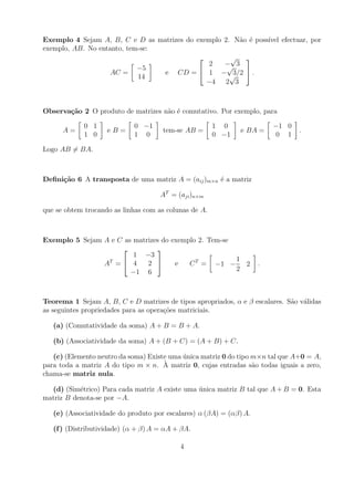 Exemplo 4 Sejam A, B, C e D as matrizes do exemplo 2. N˜o ´ poss´ efectuar, por
                                                        a e     ıvel
exemplo, AB. No entanto, tem-se:
                                                    √ 
                                               2   − 3
                                                    √
                            −5
                    AC =         e CD =  1 − √       3/2  .
                            14
                                              −4 2 3



Observa¸˜o 2 O produto de matrizes n˜o ´ comutativo. Por exemplo, para
       ca                           a e

             0 1             0 −1                      1 0               −1 0
      A=            eB=               tem-se AB =              e BA =             .
             1 0             1 0                       0 −1               0 1

Logo AB = BA.



Deﬁni¸˜o 6 A transposta de uma matriz A = (aij )m×n ´ a matriz
     ca                                             e

                                     AT = (aji )n×m

que se obtem trocando as linhas com as colunas de A.



Exemplo 5 Sejam A e C as matrizes do exemplo 2. Tem-se
                               
                         1 −3
                                                       1
                AT =  4     2       e   C T = −1 −     2           .
                        −1 6                           2



Teorema 1 Sejam A, B, C e D matrizes de tipos apropriados, α e β escalares. S˜o v´lidas
                                                                             a a
as seguintes propriedades para as opera¸oes matriciais.
                                       c˜

   (a) (Comutatividade da soma) A + B = B + A.

   (b) (Associatividade da soma) A + (B + C) = (A + B) + C.

   (c) (Elemento neutro da soma) Existe uma unica matriz 0 do tipo m×n tal que A+0 = A,
                                            ´
para toda a matriz A do tipo m × n. A ` matriz 0, cujas entradas s˜o todas iguais a zero,
                                                                   a
chama-se matriz nula.

  (d) (Sim´trico) Para cada matriz A existe uma unica matriz B tal que A + B = 0. Esta
           e                                    ´
matriz B denota-se por −A.

   (e) (Associatividade do produto por escalares) α (βA) = (αβ) A.

   (f ) (Distributividade) (α + β) A = αA + βA.

                                           4
 