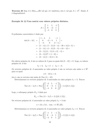 Teorema 40 Seja A ∈ Matn×n (R) tal que A ´ sim´trica, isto ´, tal que A = AT . Ent˜o A
                                         e    e            e                      a
´ diagonaliz´vel.
e           a



Exemplo 34 (i) Uma matriz com valores pr´prios distintos.
                                        o
                                            
                                  1   5 −1
                           A =  0 −2 1 
                                 −4 0     3

O polin´mio caracter´
       o            ıstico ´ dado por
                           e

                                   1−λ        5       −1
               det(A − λI) =         0     −2 − λ      1    =
                                    −4        0      3−λ
                             =   (1 − λ) (−2 − λ) (3 − λ) − 20 + 4 (2 + λ) =
                             =   (1 − λ) (−2 − λ) (3 − λ) + 4λ − 12 =
                             =   (3 − λ) [(λ − 1) (λ + 2) − 4] =
                             =   (3 − λ) λ2 + λ − 6 =
                             =   (3 − λ) (λ − 2) (λ + 3) .

Os valores pr´prios de A s˜o os valores de λ para os quais det(A − λI) = 0. Logo, os valores
             o            a
pr´prios de A s˜o
  o            a
                              λ1 = 3, λ2 = 2 e λ3 = −3.
Os vectores pr´prios de A associados ao valor pr´prio λ s˜o os vectores n˜o nulos u ∈ R 3
              o                                 o        a               a
para os quais
                                     (A − λI) u = 0,
isto ´, s˜o os vectores n˜o nulos de Nuc (A − λI).
     e a                 a
    Determinemos os vectores pr´prios de A associados ao valor pr´prio λ1 = 3. Tem-se
                                  o                              o
                                                    
                                          −2 5 −1
                 Nuc (A − λ1 I) = Nuc  0 −5 1  = L ({(0, 1, 5)}) .
                                          −4 0     0

Logo, o subespa¸o pr´prio Eλ1 ´ dado por
               c    o         e

                          Eλ1 = Nuc (A − λ1 I) = L ({(0, 1, 5)}) .

Os vectores pr´prios de A associados ao valor pr´prio λ1 = 3 s˜o
              o                                 o             a

                             u = (0, s, 5s) , com s ∈ R {0} .

   Determinemos os vectores pr´prios de A associados ao valor pr´prio λ2 = 2. Tem-se
                              o                                 o
                                                   
                                       −1 5 −1
             Nuc (A − λ2 I) = Nuc  0 −4 1  = L ({(1, 1, 4)}) .
                                       −4 0       1

                                            42
 