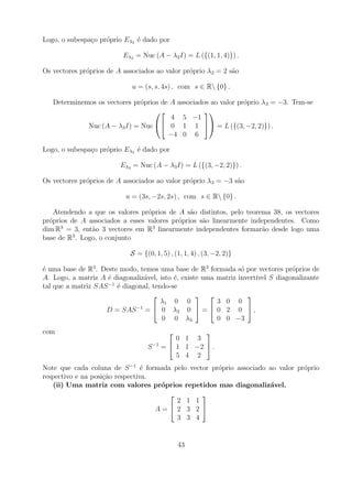 Logo, o subespa¸o pr´prio Eλ2 ´ dado por
               c    o         e

                          Eλ2 = Nuc (A − λ2 I) = L ({(1, 1, 4)}) .

Os vectores pr´prios de A associados ao valor pr´prio λ2 = 2 s˜o
              o                                 o             a

                             u = (s, s, 4s) , com s ∈ R {0} .

   Determinemos os vectores pr´prios de A associados ao valor pr´prio λ3 = −3. Tem-se
                              o                                 o
                                                 
                                        4 5 −1
             Nuc (A − λ3 I) = Nuc  0 1 1  = L ({(3, −2, 2)}) .
                                       −4 0 6

Logo, o subespa¸o pr´prio Eλ3 ´ dado por
               c    o         e

                         Eλ3 = Nuc (A − λ3 I) = L ({(3, −2, 2)}) .

Os vectores pr´prios de A associados ao valor pr´prio λ3 = −3 s˜o
              o                                 o              a

                           u = (3s, −2s, 2s) , com s ∈ R {0} .

    Atendendo a que os valores pr´prios de A s˜o distintos, pelo teorema 38, os vectores
                                 o             a
pr´prios de A associados a esses valores pr´prios s˜o linearmente independentes. Como
  o                                        o       a
      3                            3
dim R = 3, ent˜o 3 vectores em R linearmente independentes formar˜o desde logo uma
               a                                                      a
         3
base de R . Logo, o conjunto

                            S = {(0, 1, 5) , (1, 1, 4) , (3, −2, 2)}

´ uma base de R3 . Deste modo, temos uma base de R3 formada s´ por vectores pr´prios de
e                                                                o             o
A. Logo, a matriz A ´ diagonaliz´vel, isto ´, existe uma matriz invert´ S diagonalizante
                     e          a          e                          ıvel
tal que a matriz SAS −1 ´ diagonal, tendo-se
                        e
                                                                
                                       λ1 0 0            3 0 0
                    D = SAS −1 =  0 λ2 0  =  0 2 0  ,
                                       0 0 λ3            0 0 −3
com                                                
                                             0 1 3
                                  S −1   =  1 1 −2  .
                                             5 4 2
Note que cada coluna de S −1 ´ formada pelo vector pr´prio associado ao valor pr´prio
                                 e                   o                          o
respectivo e na posi¸ao respectiva.
                    c˜
   (ii) Uma matriz com valores pr´prios repetidos mas diagonaliz´vel.
                                     o                               a
                                               
                                         2 1 1
                                    A= 2 3 2 
                                         3 3 4


                                              43
 
