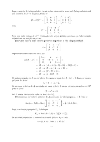 Logo, a matriz A ´ diagonaliz´vel, isto ´, existe uma matriz
                 e           a          e                      invert´ S diagonalizante tal
                                                                     ıvel
                 −1
que a matriz SAS ´ diagonal, tendo-se
                    e
                                                                
                                        λ1 0 0            1    0 0
                               −1     0 λ1 0  =  0
                     D = SAS =                                 1 0 ,
                                        0 0 λ2            0    0 7
com                                                
                                            −1 −1 1
                                  S −1   = 1   0 2 .
                                             0  1 3
Note que cada coluna de S −1 ´ formada pelo vector pr´prio associado ao valor pr´prio
                                 e                   o                          o
respectivo e na posi¸ao respectiva.
                    c˜
   (iii) Uma matriz com valores pr´prios repetidos e n˜o diagonaliz´vel.
                                        o                 a            a
                                                 
                                           7 5 −1
                                    A =  0 −2 1 
                                          20 0  3
O polin´mio caracter´
       o            ıstico ´ dado por
                           e
                                  7−λ        5      −1
              det(A − λI) =         0     −2 − λ     1    =
                                   20        0     3−λ
                            =   (7 − λ) (−2 − λ) (3 − λ) + 100 − 20 (2 + λ) =
                            =   (3 − λ) [(7 − λ) (−2 − λ) + 20] =
                            =   (3 − λ) λ2 − 5λ + 6 =
                            =   (3 − λ) (λ − 3) (λ − 2) .
Os valores pr´prios de A s˜o os valores de λ para os quais det(A − λI) = 0. Logo, os valores
             o            a
pr´prios de A s˜o
  o            a
                                    λ1 = 3 e λ2 = 2.
Os vectores pr´prios de A associados ao valor pr´prio λ s˜o os vectores n˜o nulos u ∈ R 3
              o                                 o        a               a
para os quais
                                     (A − λI) u = 0,
isto ´, s˜o os vectores n˜o nulos de Nuc (A − λI).
     e a                 a
    Determinemos os vectores pr´prios de A associados ao valor pr´prio λ1 = 3. Tem-se
                                  o                              o
                                                   
                                            4 5 −1
                 Nuc (A − λ1 I) = Nuc  0 −5 1  = L ({(0, 1, 5)}) .
                                           20 0    0
Logo, o subespa¸o pr´prio Eλ1 ´ dado por
               c    o         e
                          Eλ1 = Nuc (A − λ1 I) = L ({(0, 1, 5)}) .
Os vectores pr´prios de A associados ao valor pr´prio λ1 = 3 s˜o
              o                                 o             a
                             u = (0, s, 5s) , com s ∈ R {0} .

                                              45
 