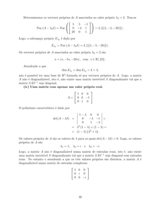 Determinemos os vectores pr´prios de A associados ao valor pr´prio λ2 = 2. Tem-se
                              o                                 o
                                                
                                      5 5 −1
           Nuc (A − λ2 I) = Nuc  0 −4 1  = L ({(1, −5, −20)}) .
                                     20 0      1

Logo, o subespa¸o pr´prio Eλ2 ´ dado por
               c    o         e

                        Eλ2 = Nuc (A − λ2 I) = L ({(1, −5, −20)}) .

Os vectores pr´prios de A associados ao valor pr´prio λ2 = 2 s˜o
              o                                 o             a

                          u = (s, −5s, −20s) , com s ∈ R {0} .

   Atendendo a que
                                dim Eλ1 + dim Eλ2 = 2 < 3,
n˜o ´ poss´ ter uma base de R3 formada s´ por vectores pr´prios de A. Logo, a matriz
 a e      ıvel                               o                 o
A n˜o ´ diagonaliz´vel, isto ´, n˜o existe uma matriz invert´ S diagonalizante tal que a
   a e            a          e a                            ıvel
            −1
matriz SAS seja diagonal.
   (iv) Uma matriz com apenas um valor pr´prio real.
                                                 o
                                                    
                                            1 0 0
                                     A =  0 0 −1 
                                            0 1 0

O polin´mio caracter´
       o            ıstico ´ dado por
                           e

                                             1−λ 0   0
                         det(A − λI) =        0  −λ −1         =
                                              0   1 −λ
                                        = λ2 (1 − λ) + (1 − λ) =
                                        = (1 − λ) λ2 + 1 .

Os valores pr´prios de A s˜o os valores de λ para os quais det(A − λI) = 0. Logo, os valores
             o            a
pr´prios de A s˜o
  o            a
                               λ1 = 1, λ2 = i e λ3 = −i.
Logo, a matriz A n˜o ´ diagonaliz´vel numa matriz de entradas reais, isto ´, n˜o existe
                   a e            a                                         e a
                                                           −1
uma matriz invert´ S diagonalizante tal que a matriz SAS seja diagonal com entradas
                 ıvel
reais. No entanto e atendendo a que os trˆs valores pr´prios s˜o distintos, a matriz A ´
                                          e           o       a                        e
diagonaliz´vel numa matriz de entradas complexas:
          a
                                                
                                        1 0 0
                                      0 i 0 
                                        0 0 −i




                                            46
 